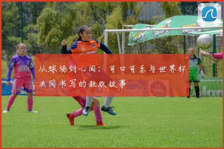 从球场到心间:可口可乐与世界杯共同书写的狂欢故事